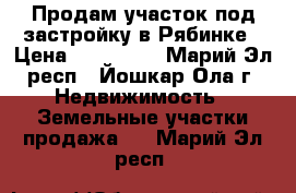 Продам участок под застройку в Рябинке › Цена ­ 380 000 - Марий Эл респ., Йошкар-Ола г. Недвижимость » Земельные участки продажа   . Марий Эл респ.